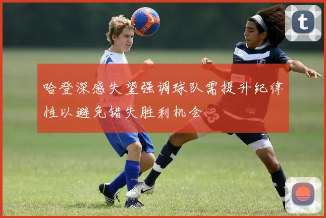 哈登深感失望强调球队需提升纪律性以避免错失胜利机会