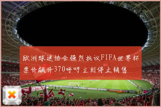 欧洲球迷协会强烈抗议FIFA世界杯票价飙升370呼吁立刻停止销售