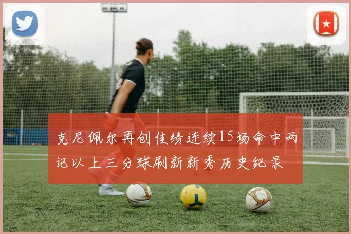 克尼佩尔再创佳绩连续15场命中两记以上三分球刷新新秀历史纪录