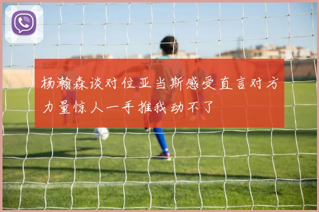 杨瀚森谈对位亚当斯感受直言对方力量惊人一手推我动不了