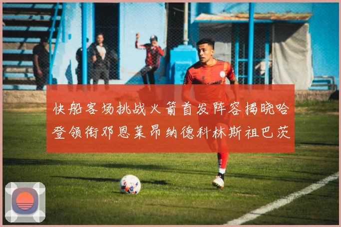 快船客场挑战火箭首发阵容揭晓哈登领衔邓恩莱昂纳德科林斯祖巴茨共战强敌