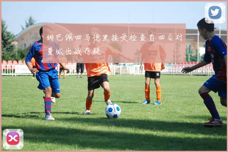 姆巴佩回马德里接受检查首回合对曼城出战存疑
