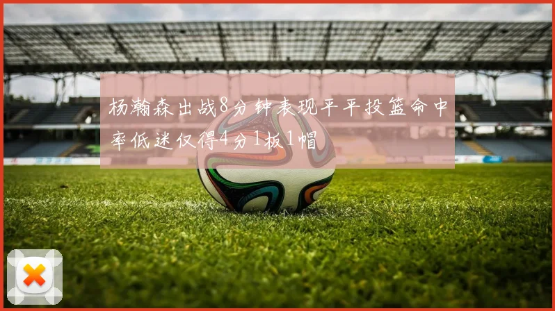 杨瀚森出战8分钟表现平平投篮命中率低迷仅得4分1板1帽