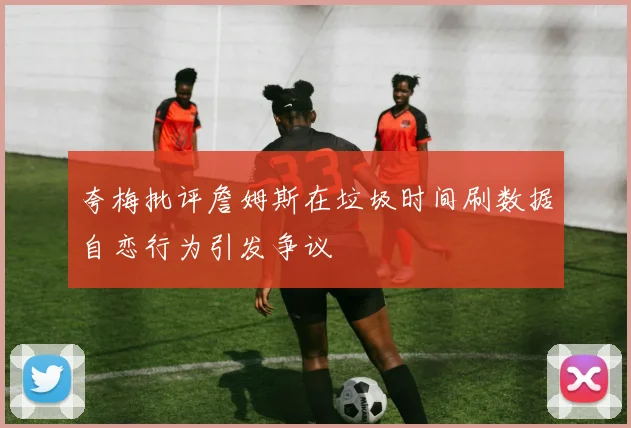 夸梅批评詹姆斯在垃圾时间刷数据自恋行为引发争议