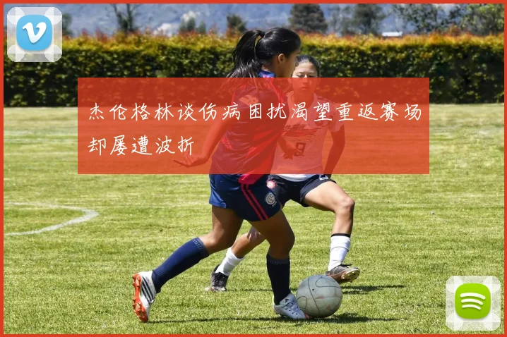 杰伦格林谈伤病困扰渴望重返赛场却屡遭波折