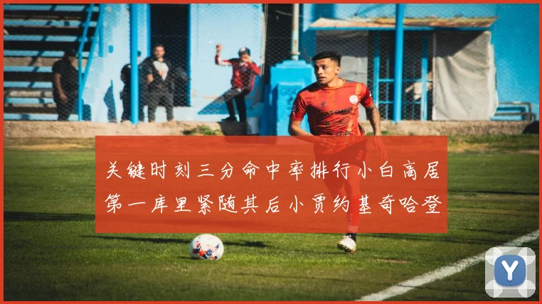 关键时刻三分命中率排行小白高居第一库里紧随其后小贾约基奇哈登表现不俗
