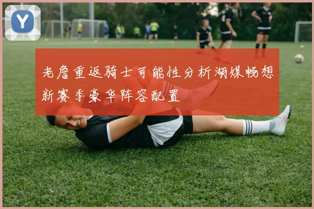 老詹重返骑士可能性分析湖媒畅想新赛季豪华阵容配置