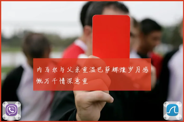 内马尔与父亲重温巴萨辉煌岁月感慨万千情深意重