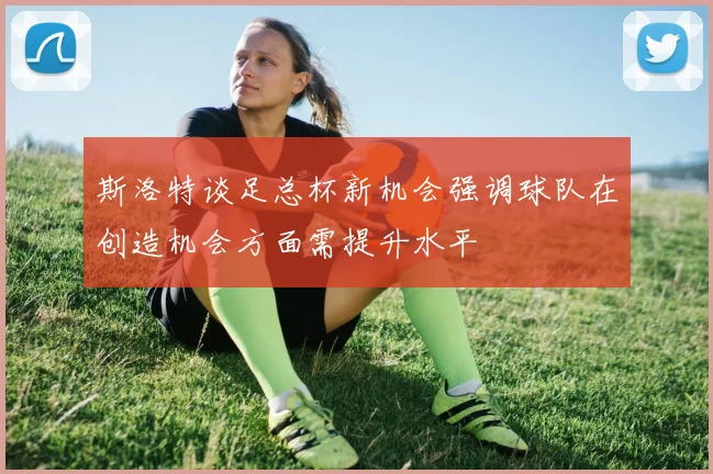 斯洛特谈足总杯新机会强调球队在创造机会方面需提升水平