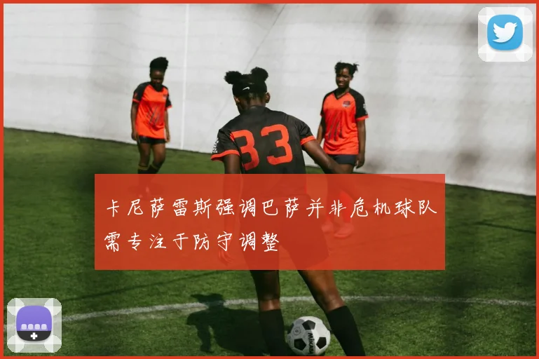 卡尼萨雷斯强调巴萨并非危机球队需专注于防守调整