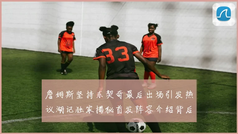 詹姆斯坚持东契奇最后出场引发热议湖记独家揭秘首发阵容介绍背后的故事