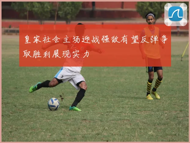 皇家社会主场迎战强敌有望反弹争取胜利展现实力