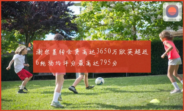 谢尔基转会费高达3650万欧英超近6轮场均评分最高达795分