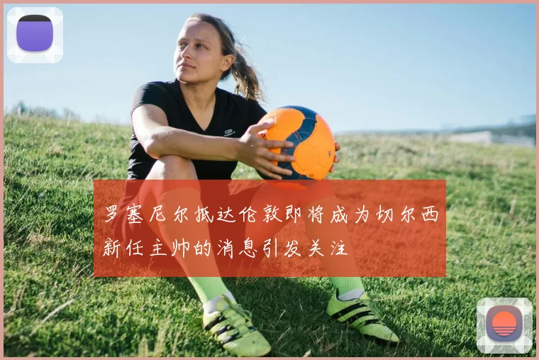 罗塞尼尔抵达伦敦即将成为切尔西新任主帅的消息引发关注