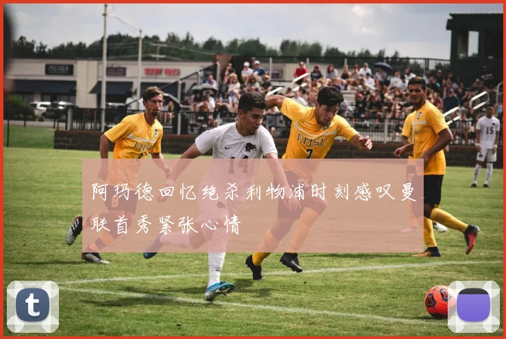 阿玛德回忆绝杀利物浦时刻感叹曼联首秀紧张心情