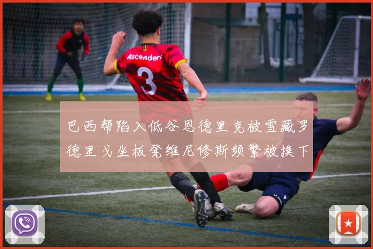 巴西帮陷入低谷恩德里克被雪藏罗德里戈坐板凳维尼修斯频繁被换下