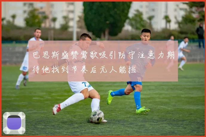 巴恩斯盛赞莺歌吸引防守注意力期待他找到节奏后无人能挡