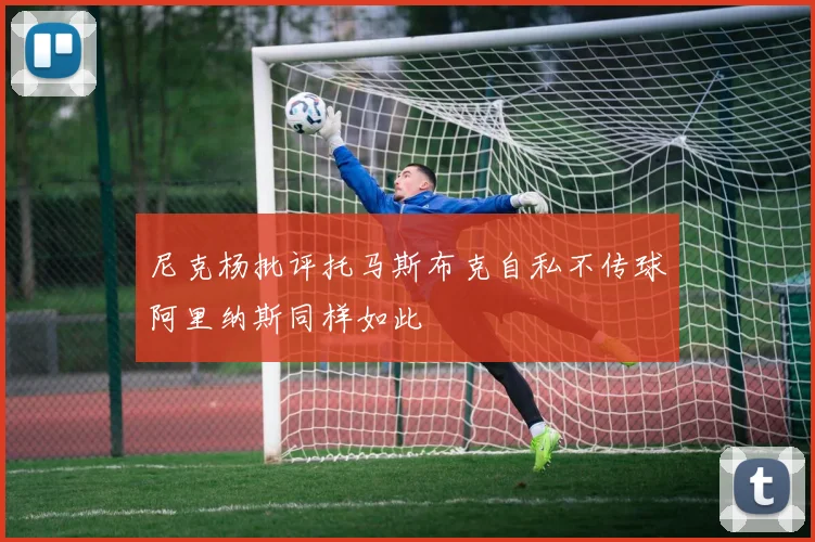 尼克杨批评托马斯布克自私不传球阿里纳斯同样如此