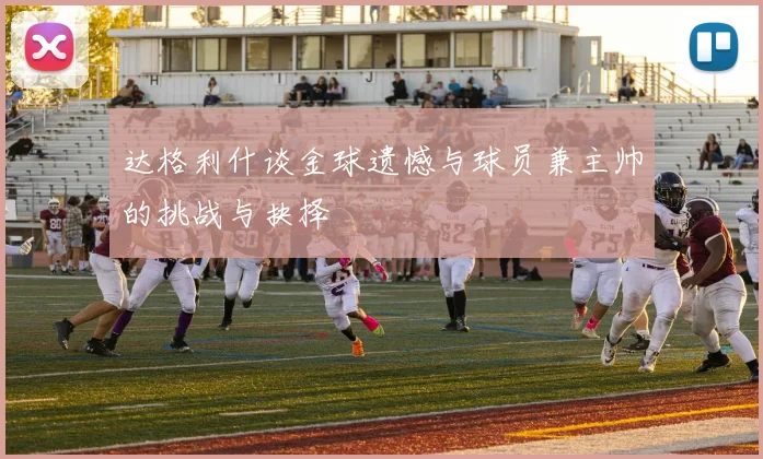 达格利什谈金球遗憾与球员兼主帅的挑战与抉择