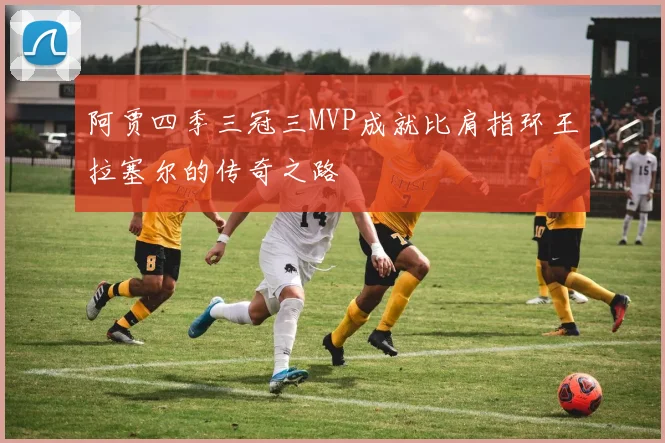 阿贾四季三冠三MVP成就比肩指环王拉塞尔的传奇之路