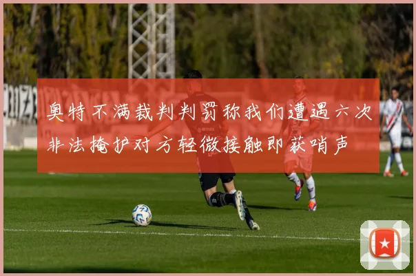 奥特不满裁判判罚称我们遭遇六次非法掩护对方轻微接触即获哨声