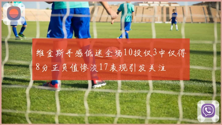 维金斯手感低迷全场10投仅3中仅得8分正负值惨淡17表现引发关注