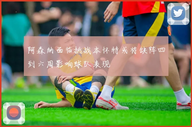 阿森纳面临挑战本怀特或将缺阵四到六周影响球队表现
