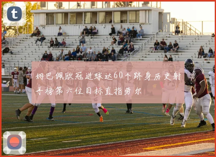 姆巴佩欧冠进球达60个跻身历史射手榜第六位目标直指劳尔