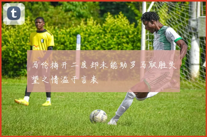 马伦梅开二度却未能助罗马取胜失望之情溢于言表