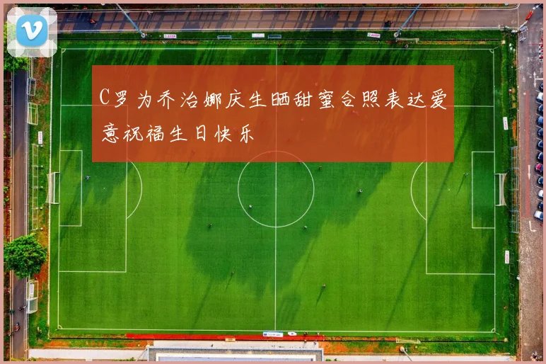 C罗为乔治娜庆生晒甜蜜合照表达爱意祝福生日快乐