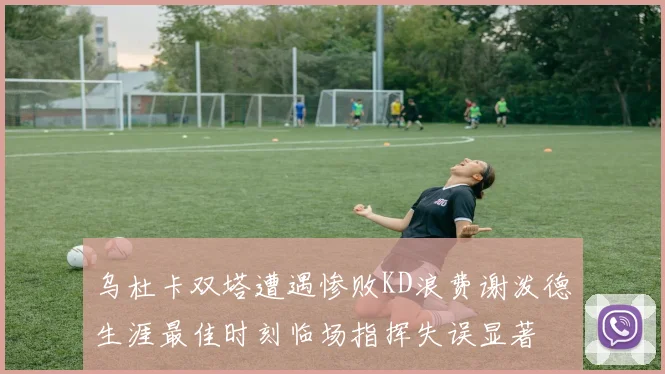 乌杜卡双塔遭遇惨败KD浪费谢泼德生涯最佳时刻临场指挥失误显著