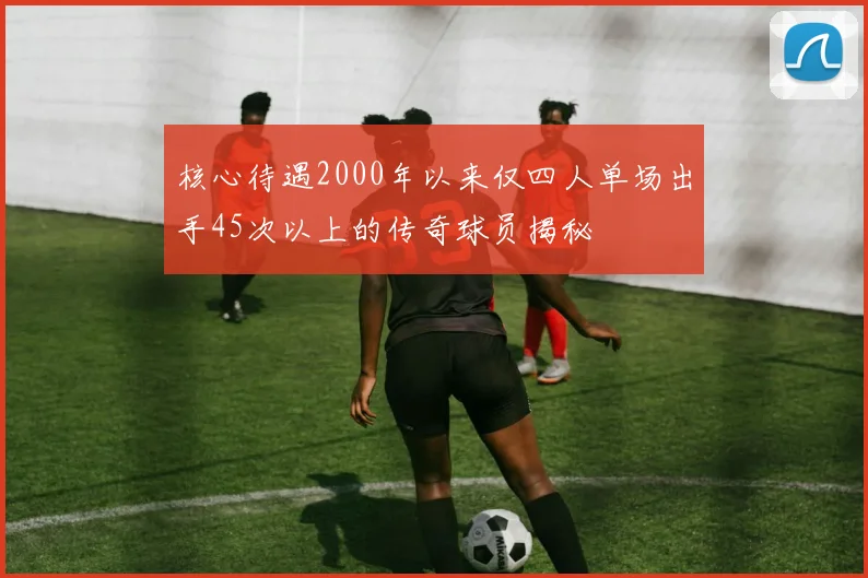 核心待遇2000年以来仅四人单场出手45次以上的传奇球员揭秘