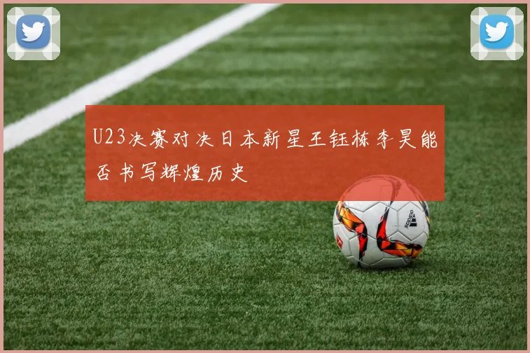 U23决赛对决日本新星王钰栋李昊能否书写辉煌历史