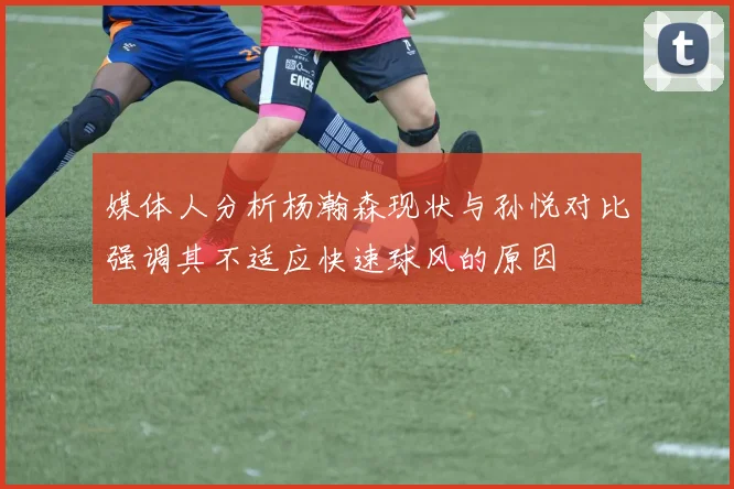 媒体人分析杨瀚森现状与孙悦对比强调其不适应快速球风的原因